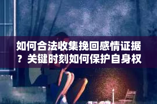 如何合法收集挽回感情证据？关键时刻如何保护自身权益？