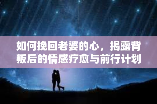 如何挽回老婆的心，揭露背叛后的情感疗愈与前行计划