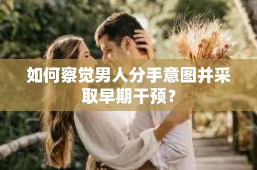 如何察觉男人分手意图并采取早期干预？