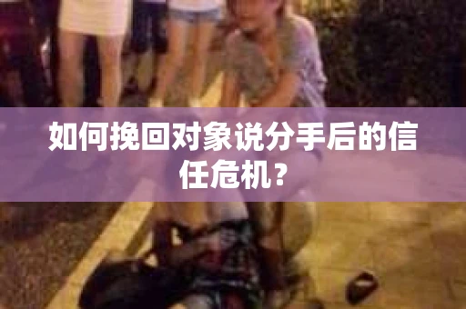 如何挽回对象说分手后的信任危机？