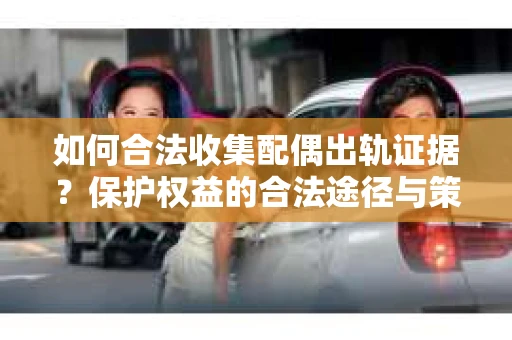 如何合法收集配偶出轨证据？保护权益的合法途径与策略