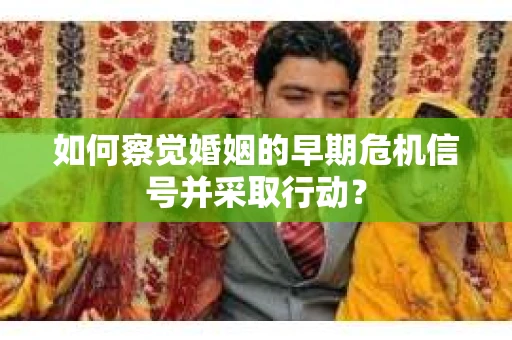 如何察觉婚姻的早期危机信号并采取行动？