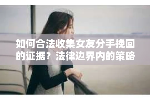 如何合法收集女友分手挽回的证据？法律边界内的策略与技巧