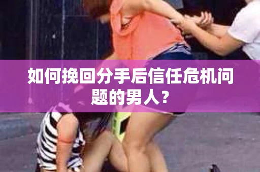 如何挽回分手后信任危机问题的男人？