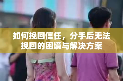 如何挽回信任，分手后无法挽回的困境与解决方案