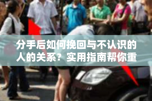 分手后如何挽回与不认识的人的关系？实用指南帮你重拾失去的联结