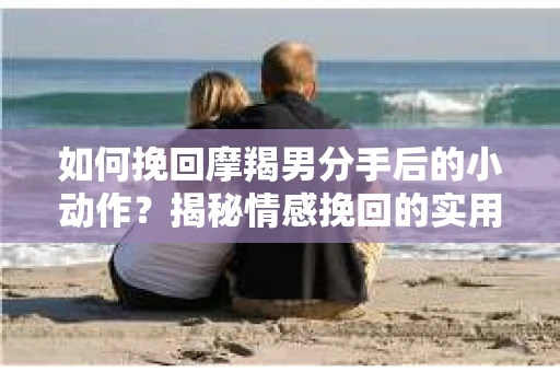 如何挽回摩羯男分手后的小动作？揭秘情感挽回的实用策略