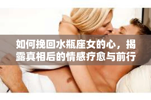 如何挽回水瓶座女的心，揭露真相后的情感疗愈与前行计划