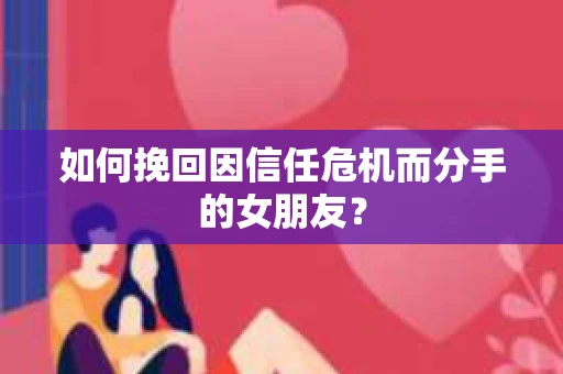 如何挽回因信任危机而分手的女朋友？