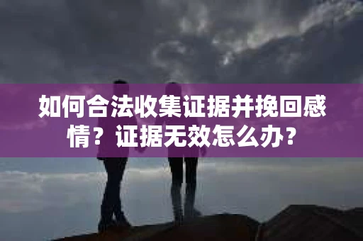 如何合法收集证据并挽回感情？证据无效怎么办？