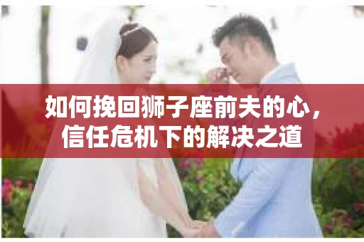 如何挽回狮子座前夫的心,信任危机下的解决之道 如何挽回狮子座前夫的心,信任危机下的解决之道
