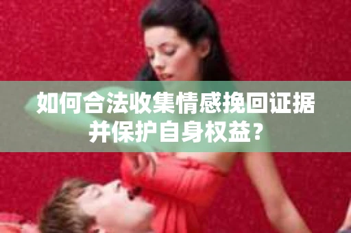 如何合法收集情感挽回证据并保护自身权益? 如何合法收集情感挽回证据并保护自身权益?