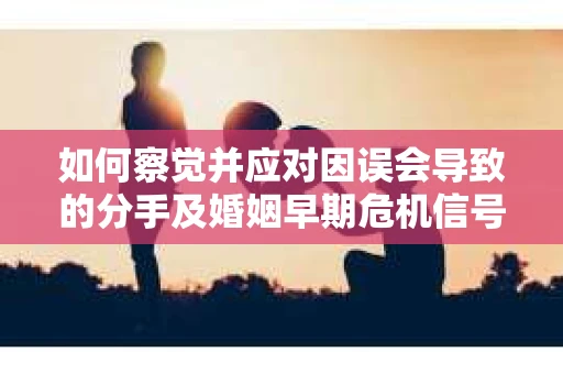 如何察觉并应对因误会导致的分手及婚姻早期危机信号？