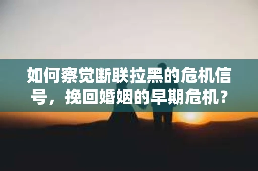 如何察觉断联拉黑的危机信号，挽回婚姻的早期危机？