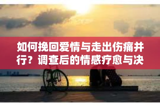 如何挽回爱情与走出伤痛并行？调查后的情感疗愈与决策指南