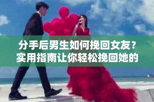 分手后男生如何挽回女友？实用指南让你轻松挽回她的心
