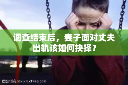 调查结束后，妻子面对丈夫出轨该如何抉择？