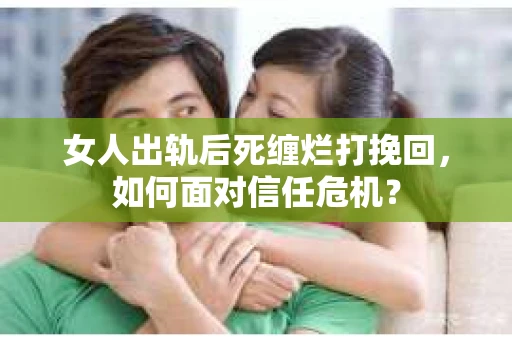 女人出轨后死缠烂打挽回，如何面对信任危机？