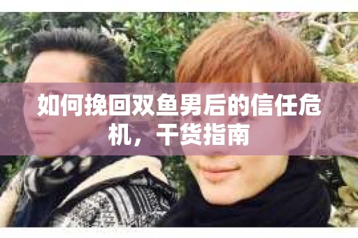 如何挽回双鱼男后的信任危机，干货指南