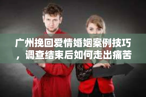 广州挽回爱情婚姻案例技巧，调查结束后如何走出痛苦并做出明智决策？