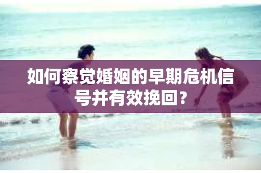 如何察觉婚姻的早期危机信号并有效挽回？