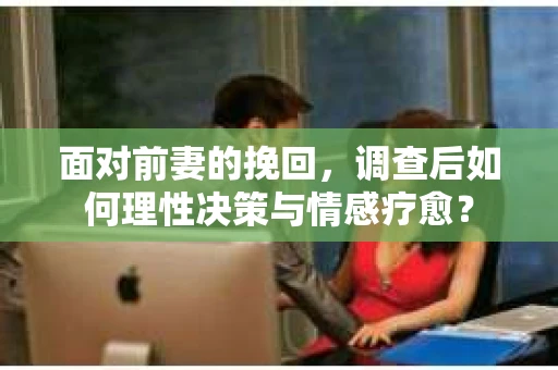 面对前妻的挽回，调查后如何理性决策与情感疗愈？