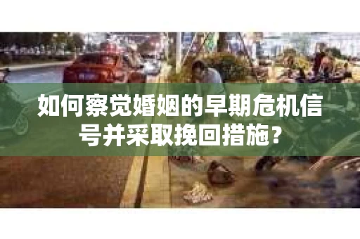 如何察觉婚姻的早期危机信号并采取挽回措施？