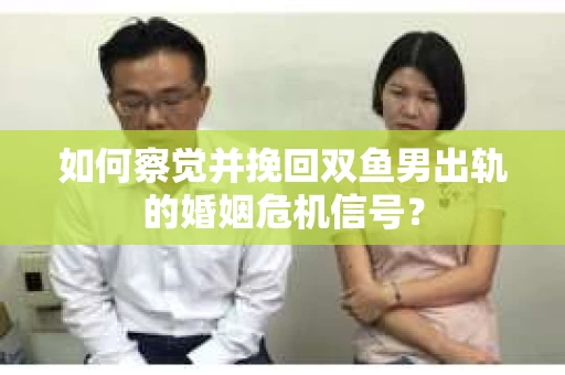 如何察觉并挽回双鱼男出轨的婚姻危机信号？