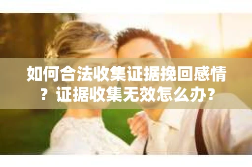 如何合法收集证据挽回感情？证据收集无效怎么办？