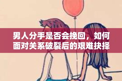 男人分手是否会挽回，如何面对关系破裂后的艰难抉择？