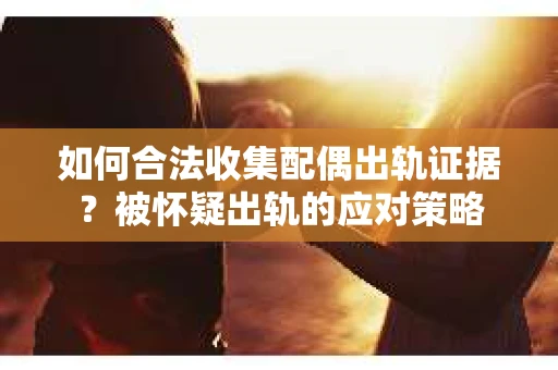 如何合法收集配偶出轨证据？被怀疑出轨的应对策略