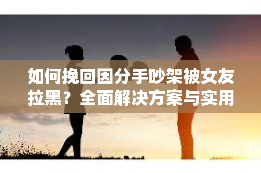 如何挽回因分手吵架被女友拉黑？全面解决方案与实用建议
