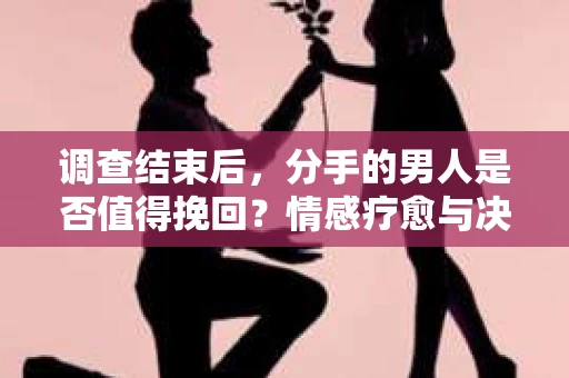 调查结束后，分手的男人是否值得挽回？情感疗愈与决策之路