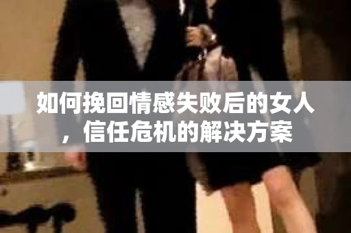 如何挽回情感失败后的女人,信任危机的解决方案 如何挽回情感失败后的女人,信任危机的解决方案