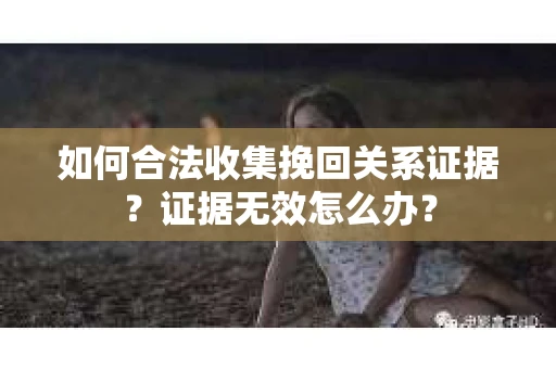 如何合法收集挽回关系证据？证据无效怎么办？