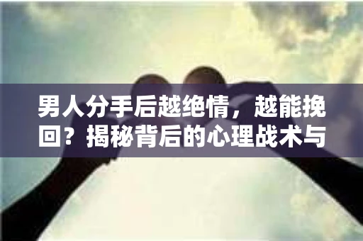 男人分手后越绝情，越能挽回？揭秘背后的心理战术与实际操作