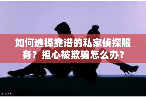 如何选择靠谱的私家侦探服务？担心被欺骗怎么办？
