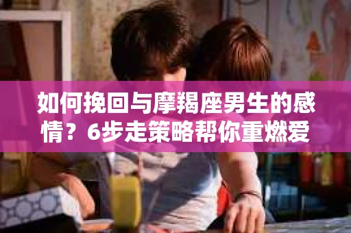 如何挽回与摩羯座男生的感情？6步走策略帮你重燃爱情之火