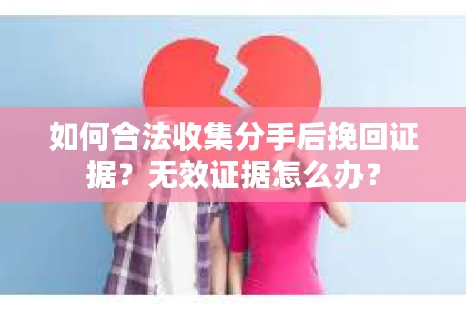如何合法收集分手后挽回证据？无效证据怎么办？