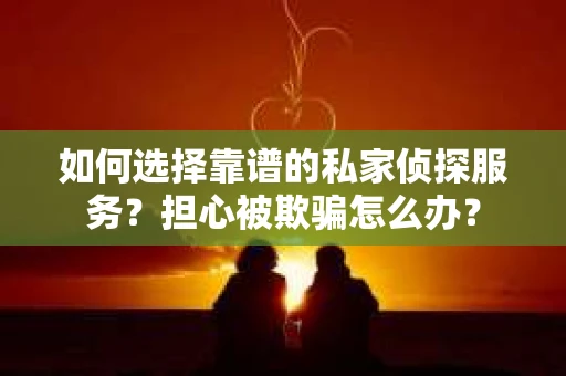 如何选择靠谱的私家侦探服务？担心被欺骗怎么办？