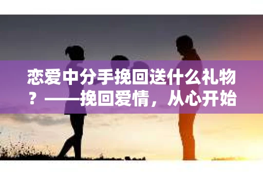 恋爱中分手挽回送什么礼物？——挽回爱情，从心开始
