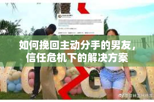 如何挽回主动分手的男友，信任危机下的解决方案