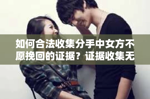 如何合法收集分手中女方不愿挽回的证据？证据收集无效怎么办？