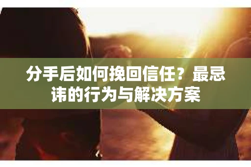 分手后如何挽回信任？最忌讳的行为与解决方案