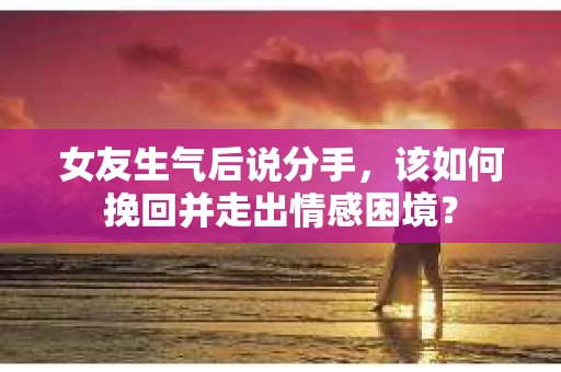 女友生气后说分手，该如何挽回并走出情感困境？