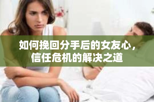 如何挽回分手后的女友心，信任危机的解决之道