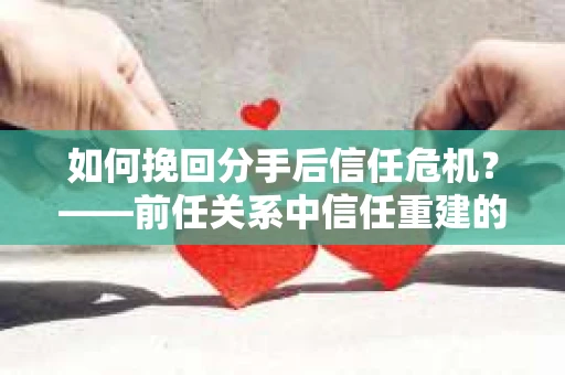 如何挽回分手后信任危机?——前任关系中信任重建的实用指南 如何挽回分手后信任危机?——前任关系中信任重建的实用指南