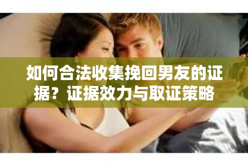 如何合法收集挽回男友的证据？证据效力与取证策略