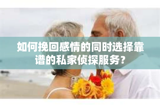 如何挽回感情的同时选择靠谱的私家侦探服务？