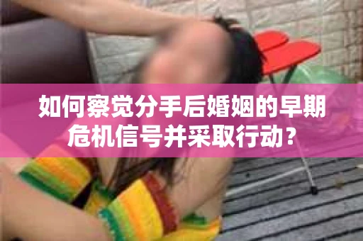 如何察觉分手后婚姻的早期危机信号并采取行动？